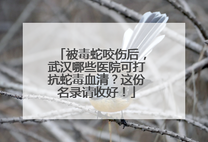被毒蛇咬伤后，武汉哪些医院可打抗蛇毒血清？这份名录请收好！
