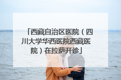 西藏自治区医院（四川大学华西医院西藏医院）在拉萨开诊