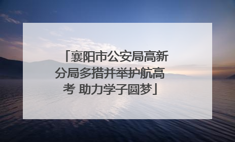 襄阳市公安局高新分局多措并举护航高考 助力学子圆梦