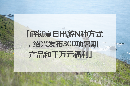 解锁夏日出游N种方式，绍兴发布300项暑期产品和千万元福利