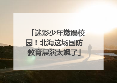 迷彩少年燃爆校园！北海这场国防教育展演太飒了