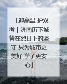 迎高温 护双考｜济南历下城管在烈日下的坚守 只为城市更美好 学子更安心