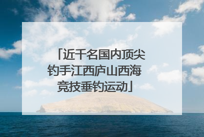 近千名国内顶尖钓手江西庐山西海竞技垂钓运动