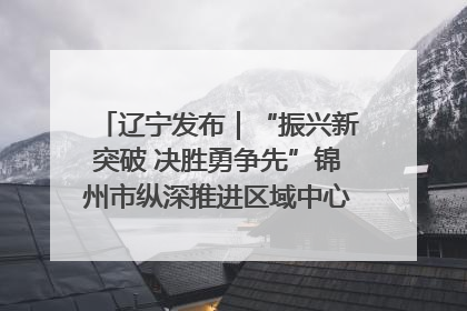 辽宁发布｜“振兴新突破 决胜勇争先”锦州市纵深推进区域中心城市建设 打造高质量发展新增长极