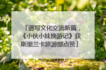 谱写文化交流新篇，《小伙小妹换游记》获斯里兰卡旅游部点赞