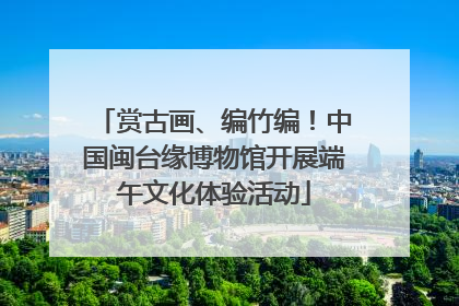 赏古画、编竹编！中国闽台缘博物馆开展端午文化体验活动