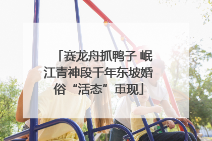 赛龙舟抓鸭子 岷江青神段千年东坡婚俗“活态”重现