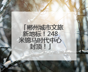 郴州城市文旅新地标！248米锦马时代中心封顶！