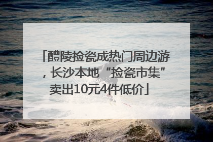 醴陵捡瓷成热门周边游，长沙本地“捡瓷市集”卖出10元4件低价