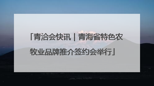 青洽会快讯｜青海省特色农牧业品牌推介签约会举行