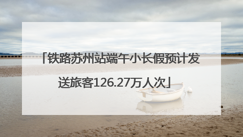 铁路苏州站端午小长假预计发送旅客126.27万人次