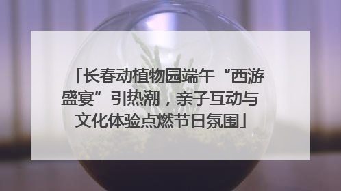 长春动植物园端午“西游盛宴”引热潮，亲子互动与文化体验点燃节日氛围