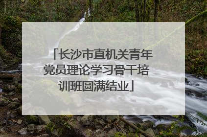 长沙市直机关青年党员理论学习骨干培训班圆满结业
