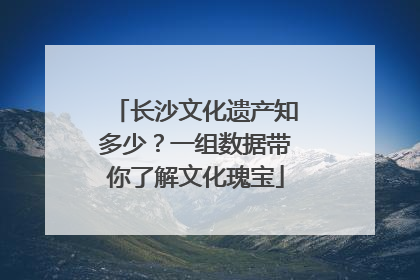 长沙文化遗产知多少？一组数据带你了解文化瑰宝