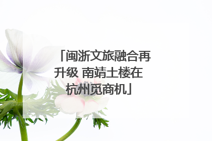 闽浙文旅融合再升级 南靖土楼在杭州觅商机
