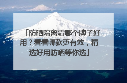 防晒隔离霜哪个牌子好用？看看哪款更有效，精选好用防晒等你选