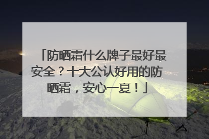 防晒霜什么牌子最好最安全？十大公认好用的防晒霜，安心一夏！