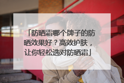 防晒霜哪个牌子的防晒效果好？高效护肤，让你轻松选对防晒霜