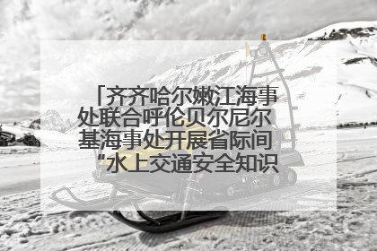 齐齐哈尔嫩江海事处联合呼伦贝尔尼尔基海事处开展省际间“水上交通安全知识进校园”活动