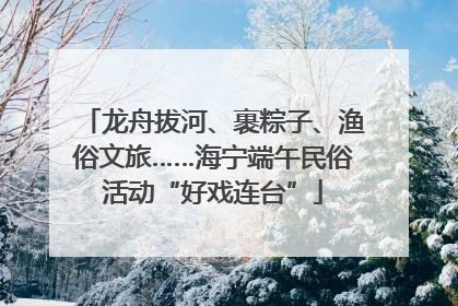 龙舟拔河、裹粽子、渔俗文旅……海宁端午民俗活动“好戏连台”