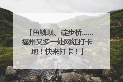 鱼鳞坝、碇步桥……福州又多一处网红打卡地！快来打卡！
