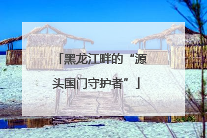 黑龙江畔的“源头国门守护者”