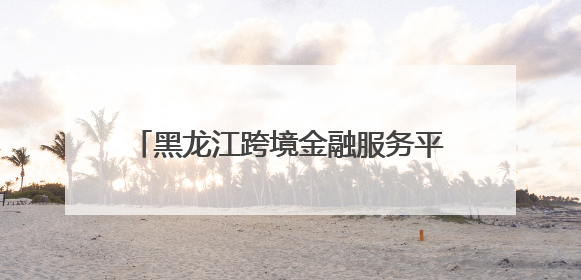 黑龙江跨境金融服务平台增添全新应用场景
