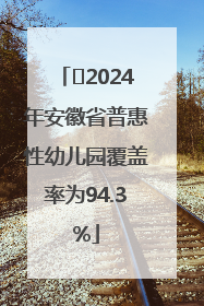 ﻿2024年安徽省普惠性幼儿园覆盖率为94.3%