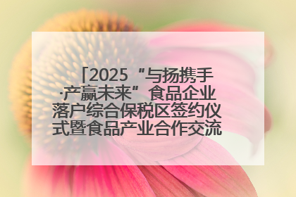 2025“与扬携手·产赢未来”食品企业落户综合保税区签约仪式暨食品产业合作交流对接会成功举办