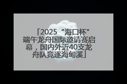 2025“海口杯”端午龙舟国际邀请赛启幕，国内外近40支龙舟队竞逐海甸溪