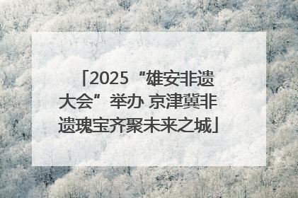 2025“雄安非遗大会”举办 京津冀非遗瑰宝齐聚未来之城