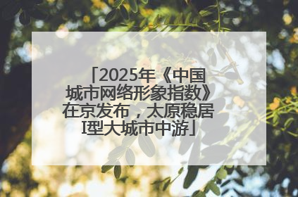 2025年《中国城市网络形象指数》在京发布，太原稳居I型大城市中游