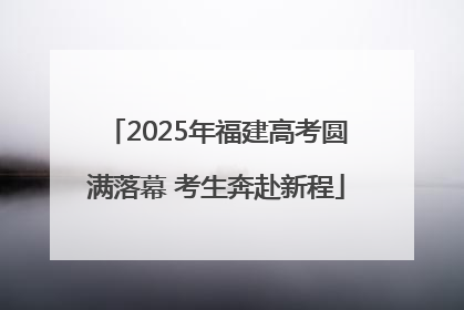 2025年福建高考圆满落幕 考生奔赴新程
