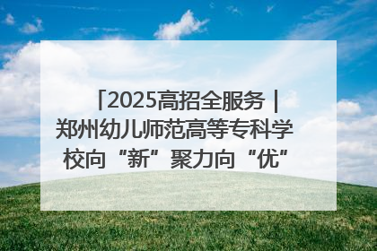 2025高招全服务｜郑州幼儿师范高等专科学校向“新”聚力向“优”提质 努力打造特色鲜明的高水平师范院校