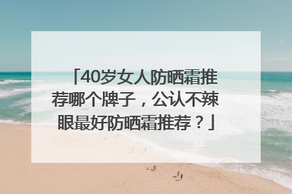 40岁女人防晒霜推荐哪个牌子，公认不辣眼最好防晒霜推荐？