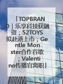 TOPBRAND｜乐享科技获融资；52TOYS拟赴港上市；Gentle Monster合作谷歌；Valentino传播官离职
